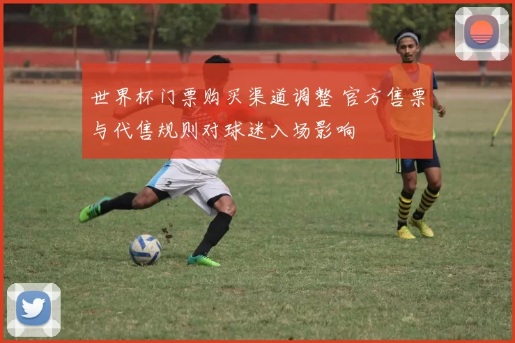 世界杯门票购买渠道调整 官方售票与代售规则对球迷入场影响