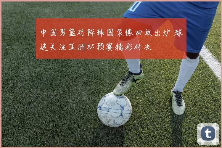 中国男篮对阵韩国录像回放出炉 球迷关注亚洲杯预赛精彩对决