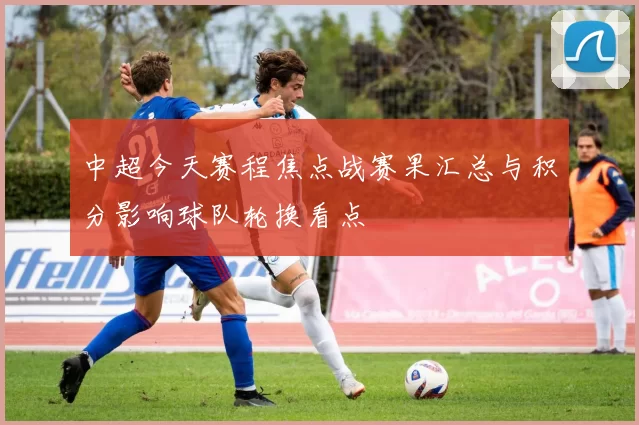 中超今天赛程焦点战赛果汇总与积分影响球队轮换看点