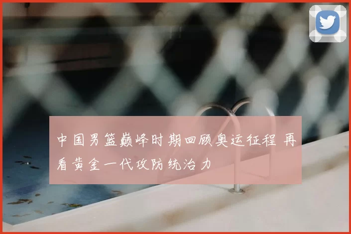 中国男篮巅峰时期回顾奥运征程 再看黄金一代攻防统治力