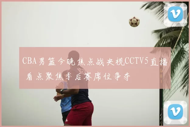 CBA男篮今晚焦点战央视CCTV5直播 看点聚焦季后赛席位争夺