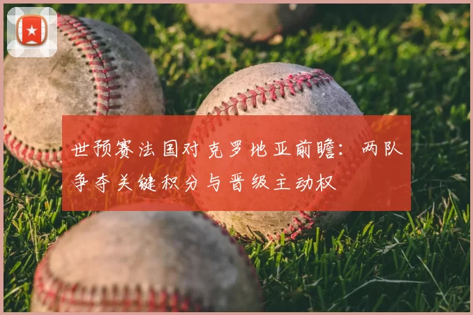 世预赛法国对克罗地亚前瞻：两队争夺关键积分与晋级主动权