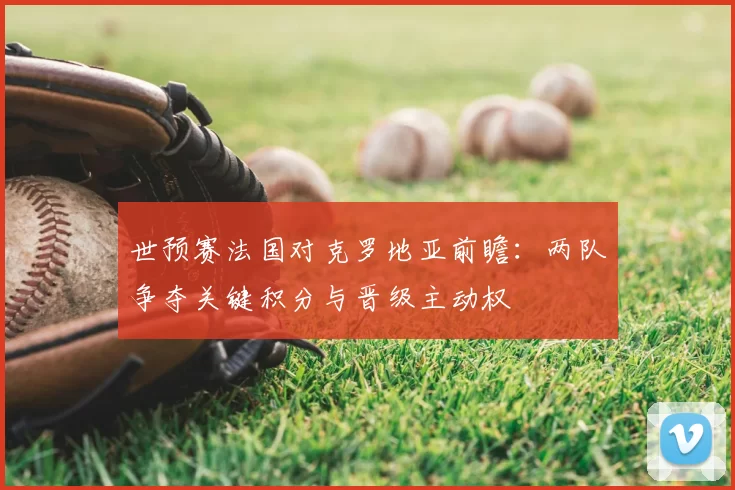 世预赛法国对克罗地亚前瞻：两队争夺关键积分与晋级主动权