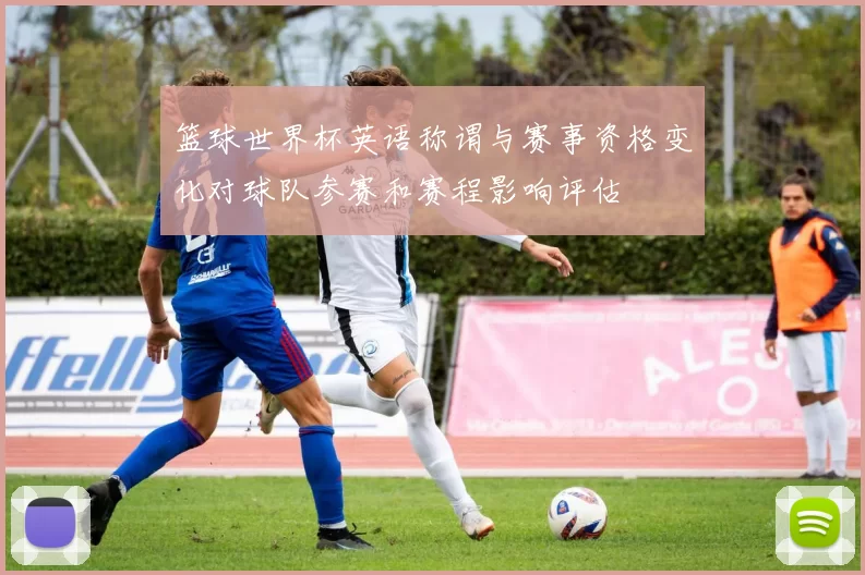 篮球世界杯英语称谓与赛事资格变化对球队参赛和赛程影响评估