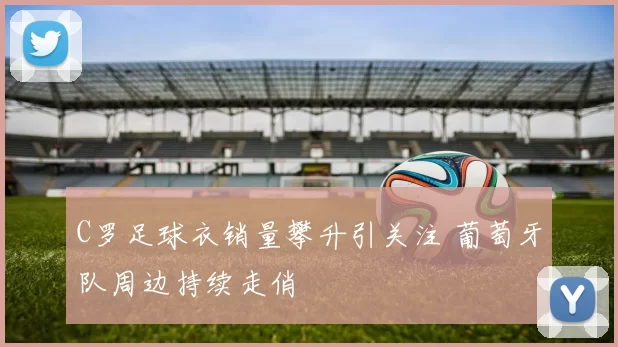 C罗足球衣销量攀升引关注 葡萄牙队周边持续走俏