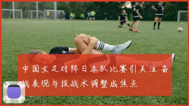 中国女足对阵日本队比赛引关注 备战表现与技战术调整成焦点