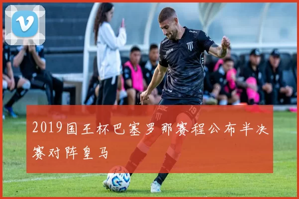 2019国王杯巴塞罗那赛程公布半决赛对阵皇马