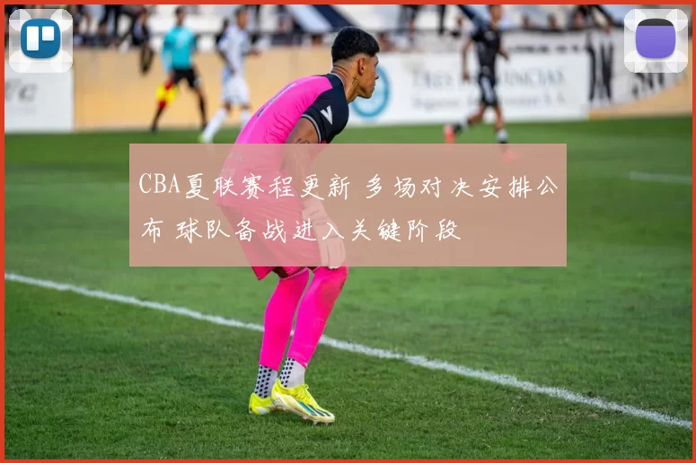 CBA夏联赛程更新 多场对决安排公布 球队备战进入关键阶段