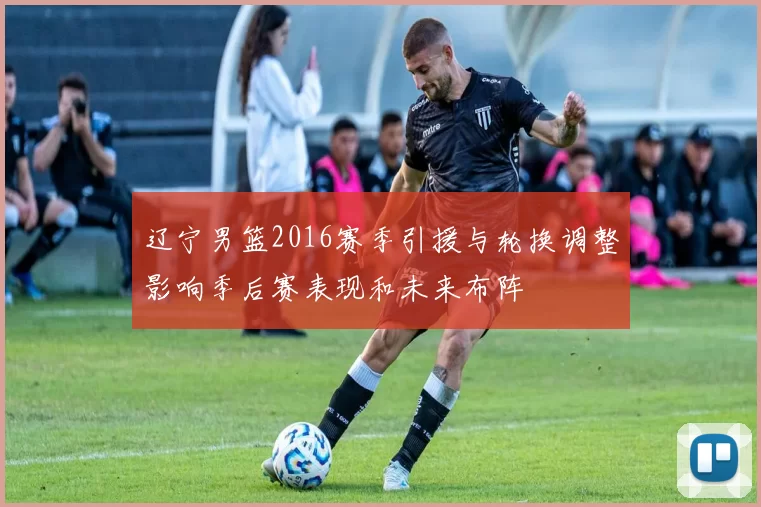 辽宁男篮2016赛季引援与轮换调整影响季后赛表现和未来布阵