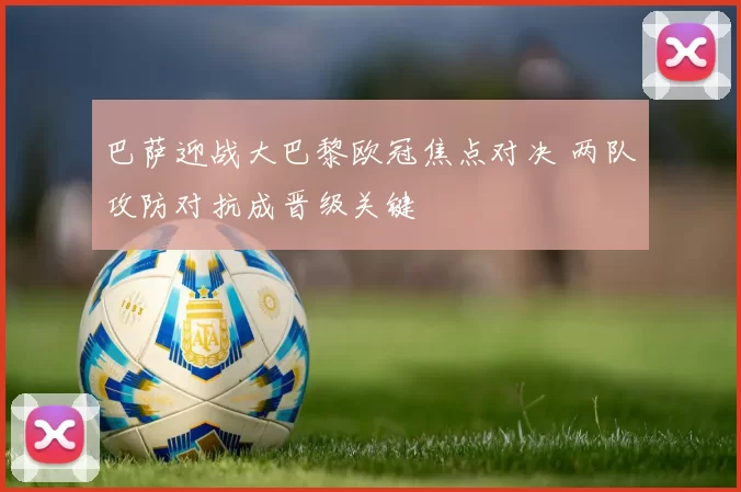 巴萨迎战大巴黎欧冠焦点对决 两队攻防对抗成晋级关键