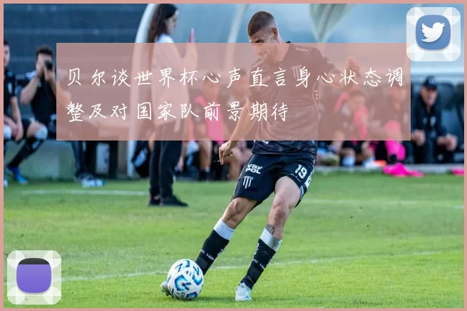 贝尔谈世界杯心声直言身心状态调整及对国家队前景期待