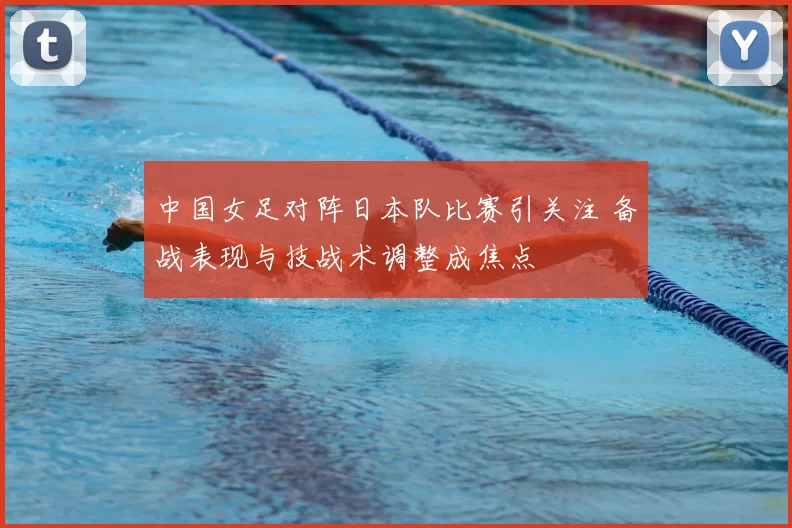 中国女足对阵日本队比赛引关注 备战表现与技战术调整成焦点