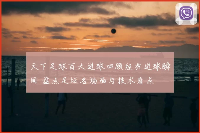 天下足球百大进球回顾经典进球瞬间 盘点足坛名场面与技术看点