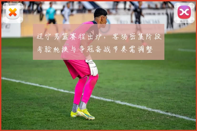 辽宁男篮赛程出炉，客场密集阶段考验轮换与争冠备战节奏需调整