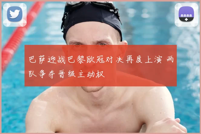 巴萨迎战巴黎欧冠对决再度上演 两队争夺晋级主动权