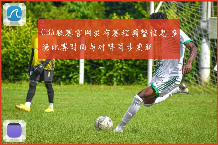 CBA联赛官网发布赛程调整信息 多场比赛时间与对阵同步更新