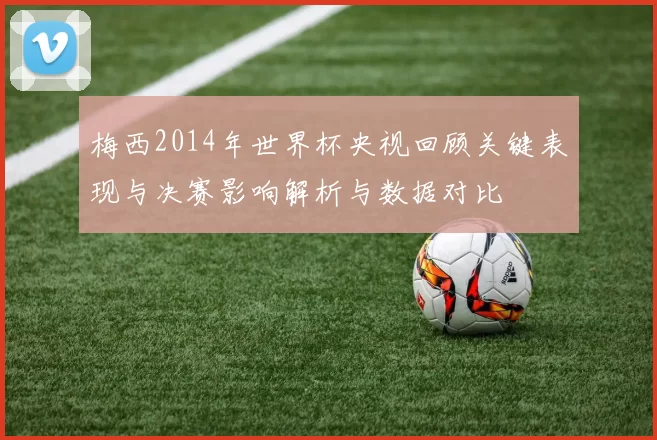 梅西2014年世界杯央视回顾关键表现与决赛影响解析与数据对比