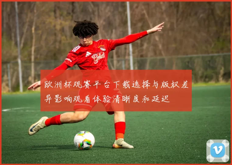欧洲杯观赛平台下载选择与版权差异影响观看体验清晰度和延迟