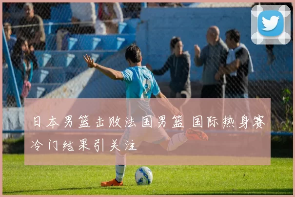 日本男篮击败法国男篮 国际热身赛冷门结果引关注