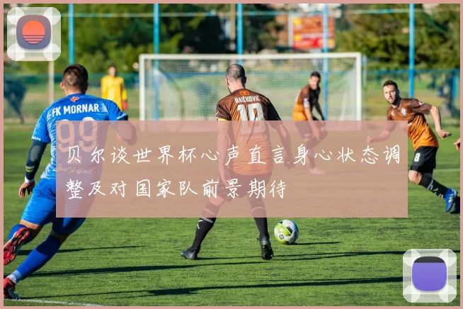 贝尔谈世界杯心声直言身心状态调整及对国家队前景期待