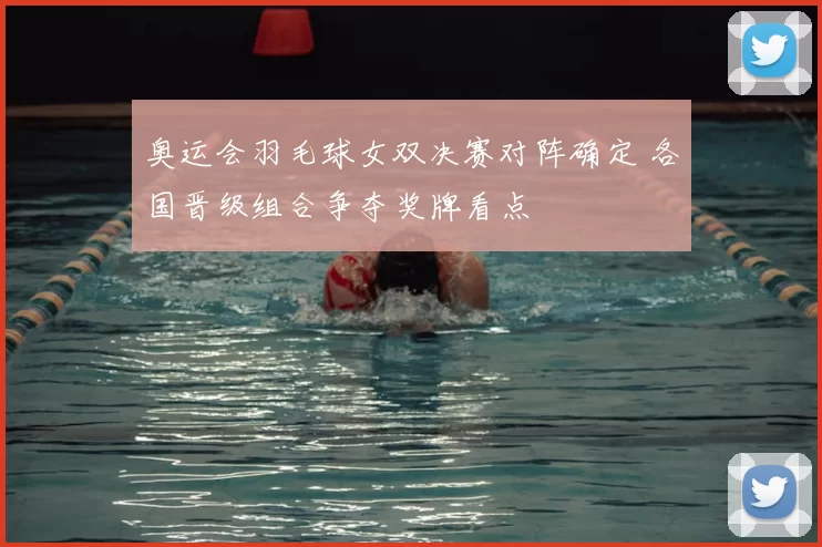 奥运会羽毛球女双决赛对阵确定 各国晋级组合争夺奖牌看点