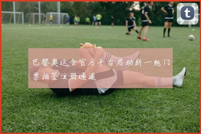 巴黎奥运会官方平台启动新一轮门票抽签注册通道