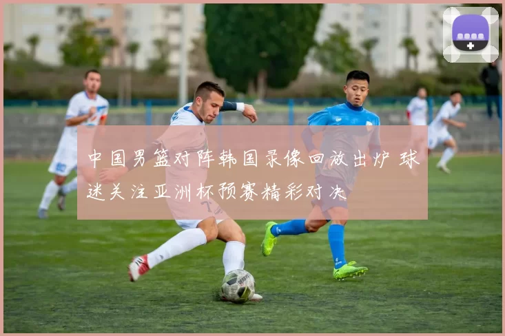 中国男篮对阵韩国录像回放出炉 球迷关注亚洲杯预赛精彩对决