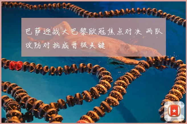 巴萨迎战大巴黎欧冠焦点对决 两队攻防对抗成晋级关键