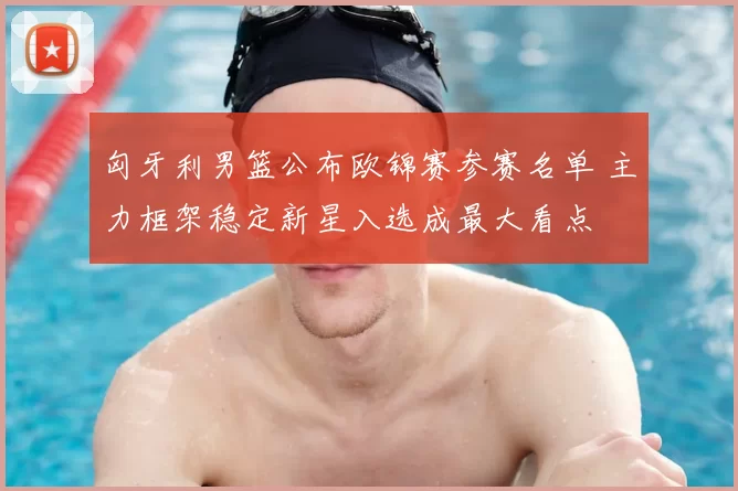 匈牙利男篮公布欧锦赛参赛名单 主力框架稳定新星入选成最大看点