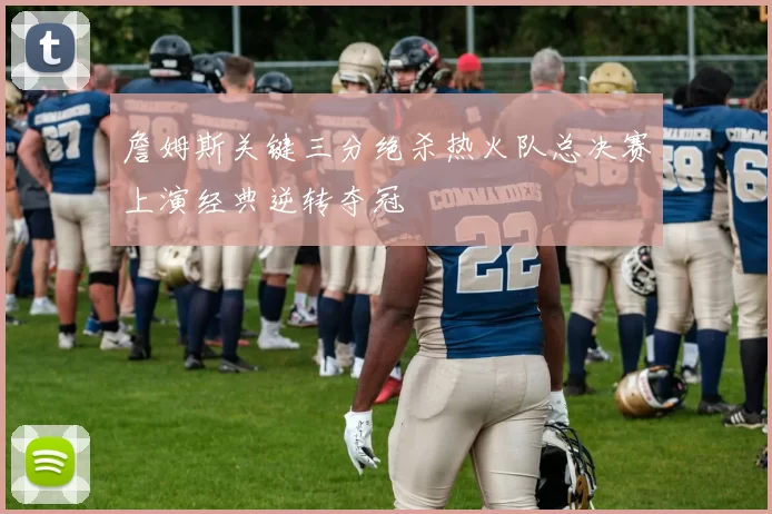 詹姆斯关键三分绝杀热火队总决赛上演经典逆转夺冠