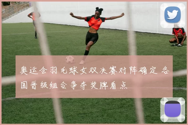 奥运会羽毛球女双决赛对阵确定 各国晋级组合争夺奖牌看点